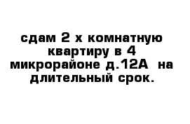 сдам 2-х комнатную квартиру в 4 микрорайоне д.12А  на длительный срок.